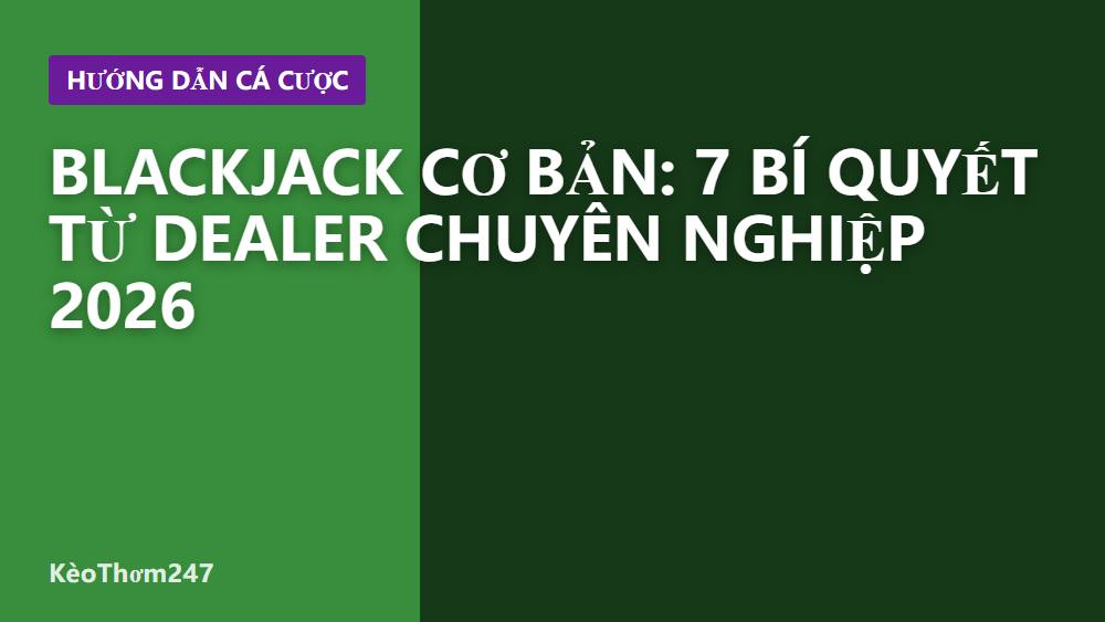 Blackjack cơ bản: 7 bí quyết từ dealer chuyên nghiệp 2026
