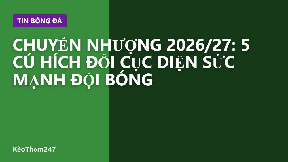 Chuyển nhượng 2026/27: 5 cú hích đổi cục diện sức mạnh đội bóng